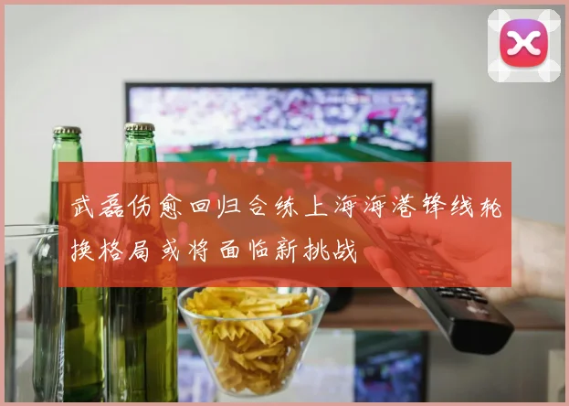 武磊伤愈回归合练上海海港锋线轮换格局或将面临新挑战