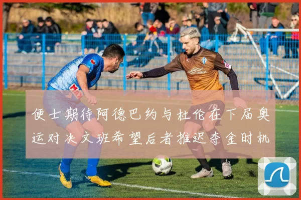 便士期待阿德巴约与杜伦在下届奥运对决文班希望后者推迟夺金时机