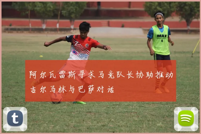 阿尔瓦雷斯寻求马竞队长协助推动吉尔马林与巴萨对话